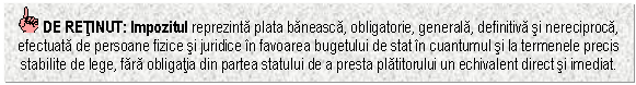 Text Box: DE RETINUT: Impozitul reprezinta plata baneasca, obligatorie, generala, definitiva si nereciproca, efectuata de persoane fizice si juridice in favoarea bugetului de stat in cuantumul si la termenele precis stabilite de lege, fara obligatia din partea statului de a presta platitorului un echivalent direct si imediat.