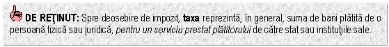 Text Box: DE RETINUT: Spre deosebire de impozit, taxa reprezinta, in general, suma de bani platita de o persoana fizica sau juridica, pentru un serviciu prestat platitorului de catre stat sau institutiile sale.

