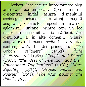 Text Box: Herbert Gans este un important sociolog american contemporan. Opera sa s-a concentrat initial asupra domeniului sociologiei urbane, cu o atentie majora asupra problemelor specificie marilor aglomerari urbane, printre care un loc major l-a constituit analiza saraciei. Are contributii si in alte domenii, inclusiv asupra rolului mass media in societatea contemporana. Lucrari principale: 